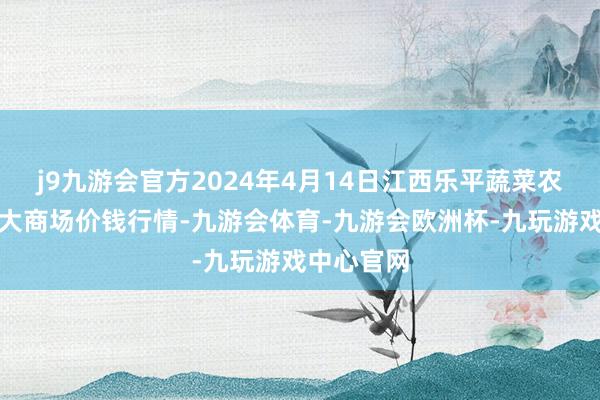 j9九游会官方2024年4月14日江西乐平蔬菜农家具批发大商场价钱行情-九游会体育-九游会欧洲杯-九玩游戏中心官网