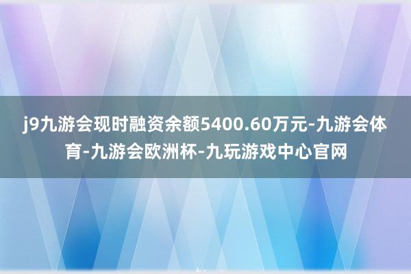 j9九游会现时融资余额5400.60万元-九游会体育-九游会欧洲杯-九玩游戏中心官网