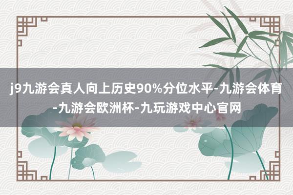 j9九游会真人向上历史90%分位水平-九游会体育-九游会欧洲杯-九玩游戏中心官网