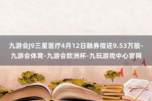 九游会J9三星医疗4月12日融券偿还9.53万股-九游会体育-九游会欧洲杯-九玩游戏中心官网