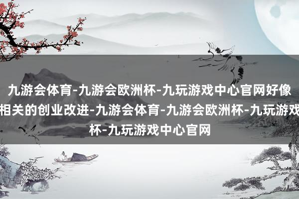 九游会体育-九游会欧洲杯-九玩游戏中心官网好像正在从事相关的创业改进-九游会体育-九游会欧洲杯-九玩游戏中心官网