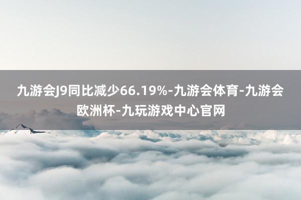 九游会J9同比减少66.19%-九游会体育-九游会欧洲杯-九玩游戏中心官网