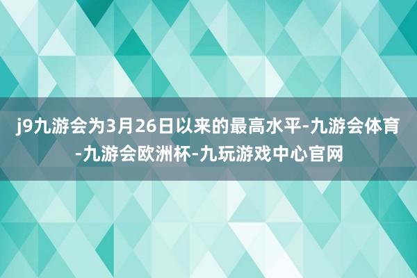 j9九游会为3月26日以来的最高水平-九游会体育-九游会欧洲杯-九玩游戏中心官网