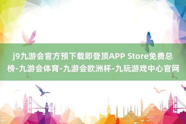 j9九游会官方预下载即登顶APP Store免费总榜-九游会体育-九游会欧洲杯-九玩游戏中心官网