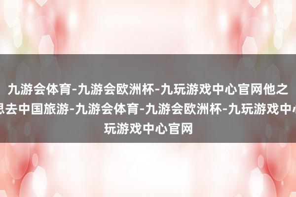 九游会体育-九游会欧洲杯-九玩游戏中心官网他之前就思去中国旅游-九游会体育-九游会欧洲杯-九玩游戏中心官网