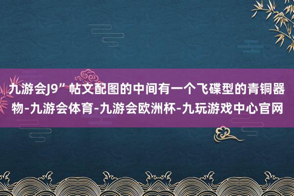 九游会J9”帖文配图的中间有一个飞碟型的青铜器物-九游会体育-九游会欧洲杯-九玩游戏中心官网