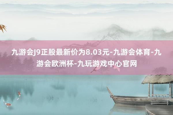 九游会J9正股最新价为8.03元-九游会体育-九游会欧洲杯-九玩游戏中心官网