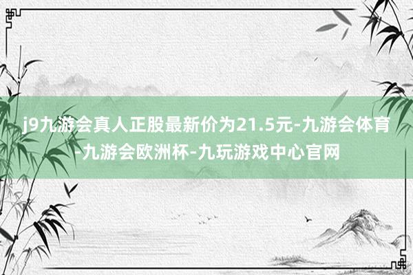 j9九游会真人正股最新价为21.5元-九游会体育-九游会欧洲杯-九玩游戏中心官网