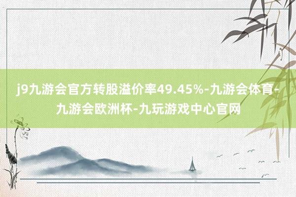 j9九游会官方转股溢价率49.45%-九游会体育-九游会欧洲杯-九玩游戏中心官网