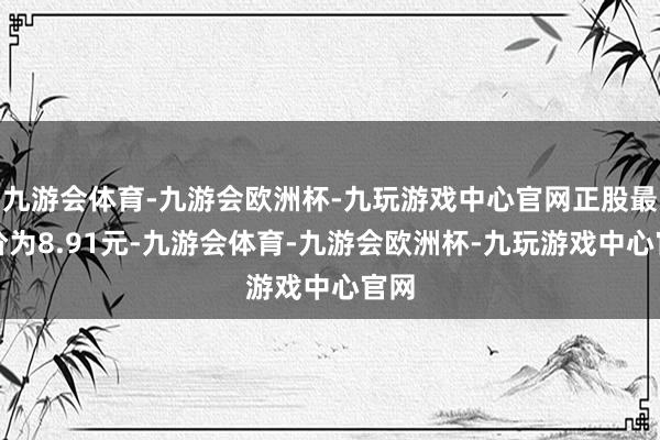 九游会体育-九游会欧洲杯-九玩游戏中心官网正股最新价为8.91元-九游会体育-九游会欧洲杯-九玩游戏中心官网