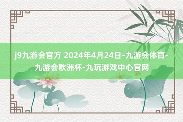 j9九游会官方 　　2024年4月24日-九游会体育-九游会欧洲杯-九玩游戏中心官网