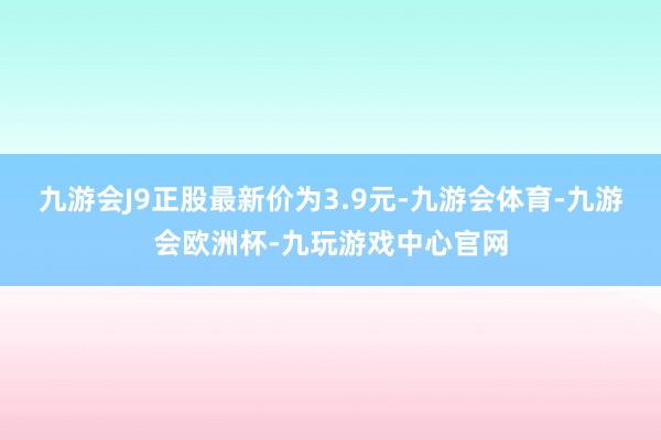 九游会J9正股最新价为3.9元-九游会体育-九游会欧洲杯-九玩游戏中心官网