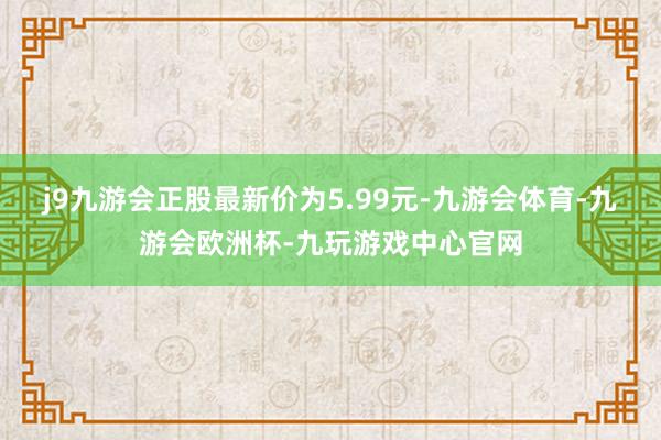 j9九游会正股最新价为5.99元-九游会体育-九游会欧洲杯-九玩游戏中心官网