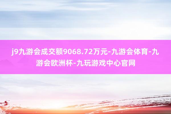 j9九游会成交额9068.72万元-九游会体育-九游会欧洲杯-九玩游戏中心官网