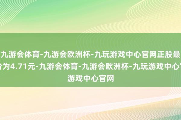 九游会体育-九游会欧洲杯-九玩游戏中心官网正股最新价为4.71元-九游会体育-九游会欧洲杯-九玩游戏中心官网