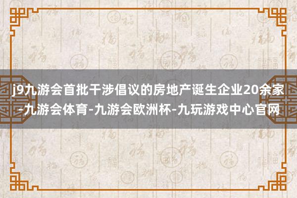 j9九游会首批干涉倡议的房地产诞生企业20余家-九游会体育-九游会欧洲杯-九玩游戏中心官网