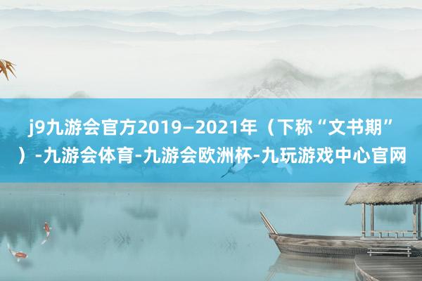 j9九游会官方2019—2021年（下称“文书期”）-九游会体育-九游会欧洲杯-九玩游戏中心官网