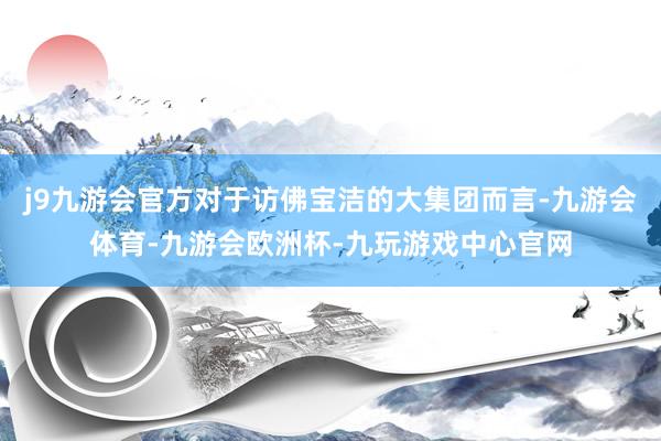 j9九游会官方对于访佛宝洁的大集团而言-九游会体育-九游会欧洲杯-九玩游戏中心官网