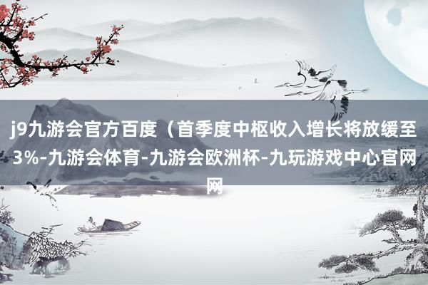 j9九游会官方百度（首季度中枢收入增长将放缓至3%-九游会体育-九游会欧洲杯-九玩游戏中心官网