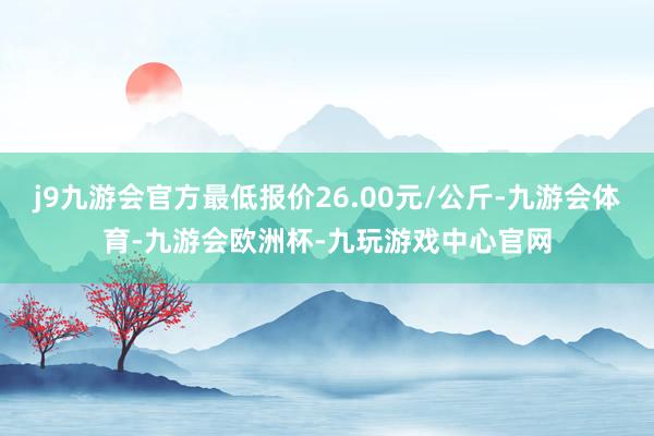 j9九游会官方最低报价26.00元/公斤-九游会体育-九游会欧洲杯-九玩游戏中心官网