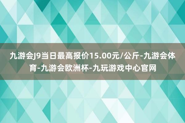 九游会J9当日最高报价15.00元/公斤-九游会体育-九游会欧洲杯-九玩游戏中心官网