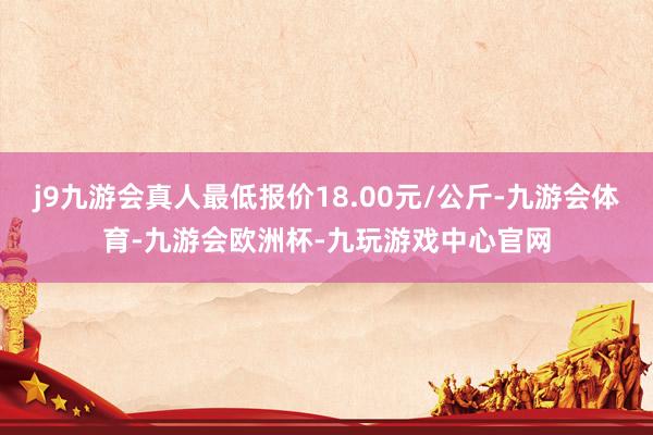 j9九游会真人最低报价18.00元/公斤-九游会体育-九游会欧洲杯-九玩游戏中心官网