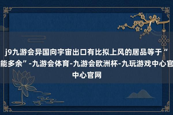 j9九游会异国向宇宙出口有比拟上风的居品等于“产能多余”-九游会体育-九游会欧洲杯-九玩游戏中心官网