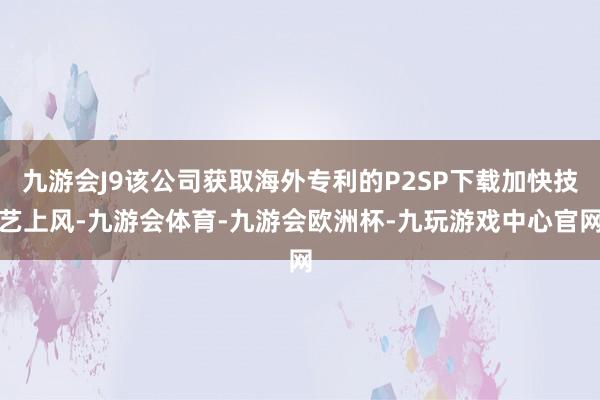 九游会J9该公司获取海外专利的P2SP下载加快技艺上风-九游会体育-九游会欧洲杯-九玩游戏中心官网