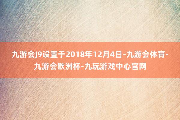 九游会J9设置于2018年12月4日-九游会体育-九游会欧洲杯-九玩游戏中心官网