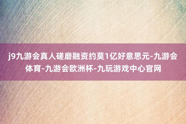 j9九游会真人磋磨融资约莫1亿好意思元-九游会体育-九游会欧洲杯-九玩游戏中心官网