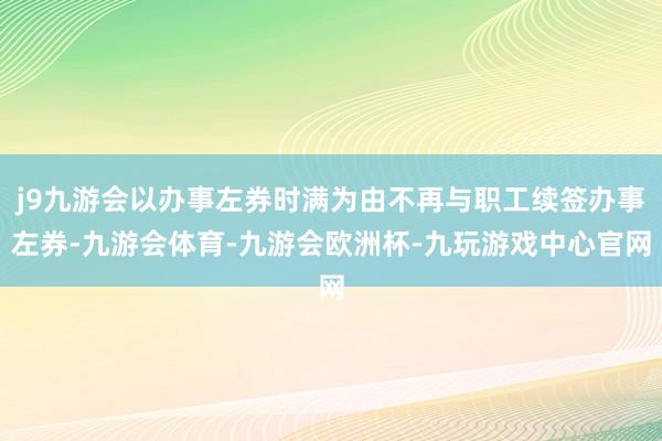 j9九游会以办事左券时满为由不再与职工续签办事左券-九游会体育-九游会欧洲杯-九玩游戏中心官网