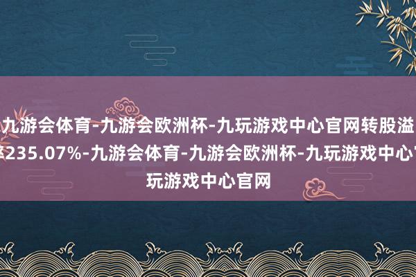 九游会体育-九游会欧洲杯-九玩游戏中心官网转股溢价率235.07%-九游会体育-九游会欧洲杯-九玩游戏中心官网