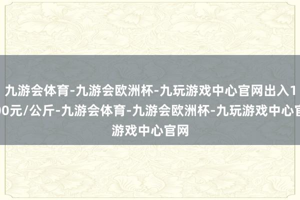 九游会体育-九游会欧洲杯-九玩游戏中心官网出入13.00元/公斤-九游会体育-九游会欧洲杯-九玩游戏中心官网