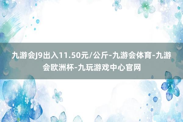 九游会J9出入11.50元/公斤-九游会体育-九游会欧洲杯-九玩游戏中心官网