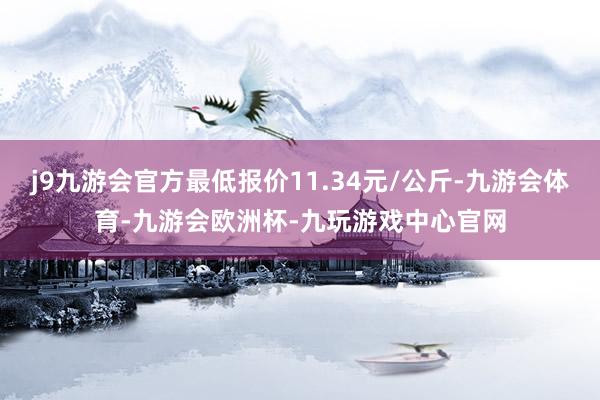 j9九游会官方最低报价11.34元/公斤-九游会体育-九游会欧洲杯-九玩游戏中心官网