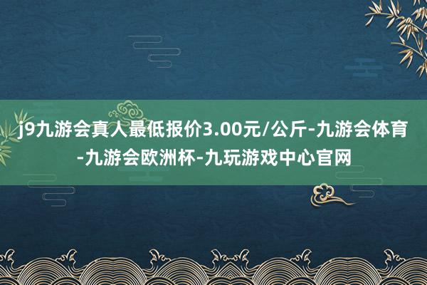 j9九游会真人最低报价3.00元/公斤-九游会体育-九游会欧洲杯-九玩游戏中心官网