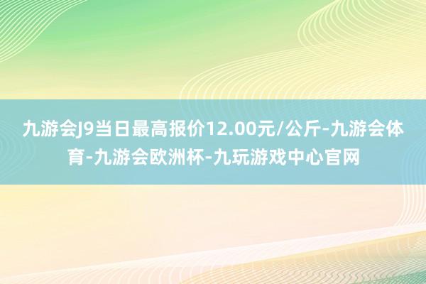 九游会J9当日最高报价12.00元/公斤-九游会体育-九游会欧洲杯-九玩游戏中心官网