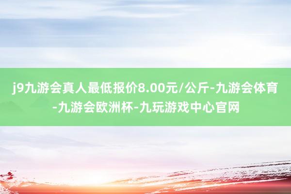 j9九游会真人最低报价8.00元/公斤-九游会体育-九游会欧洲杯-九玩游戏中心官网