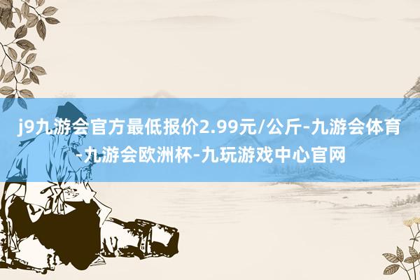 j9九游会官方最低报价2.99元/公斤-九游会体育-九游会欧洲杯-九玩游戏中心官网