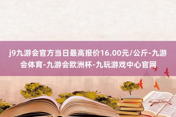 j9九游会官方当日最高报价16.00元/公斤-九游会体育-九游会欧洲杯-九玩游戏中心官网