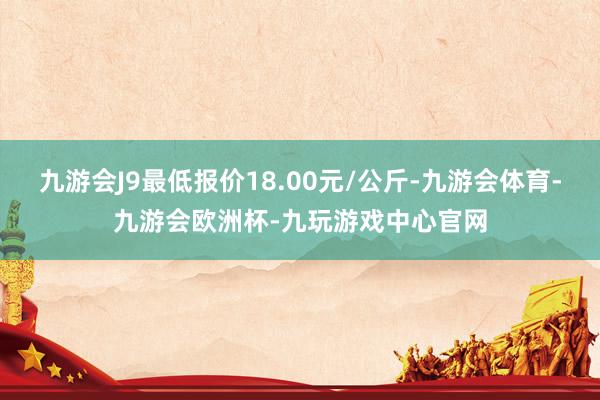 九游会J9最低报价18.00元/公斤-九游会体育-九游会欧洲杯-九玩游戏中心官网