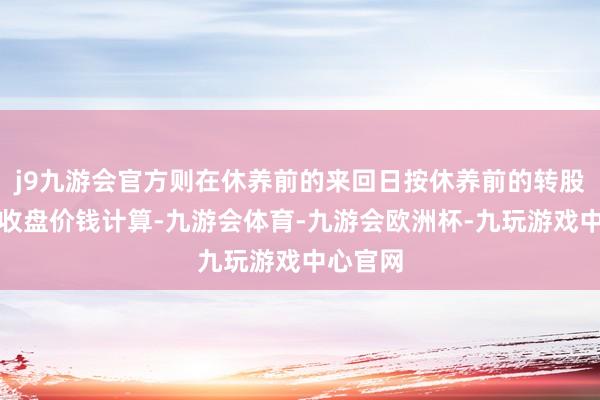 j9九游会官方则在休养前的来回日按休养前的转股价钱和收盘价钱计算-九游会体育-九游会欧洲杯-九玩游戏中心官网