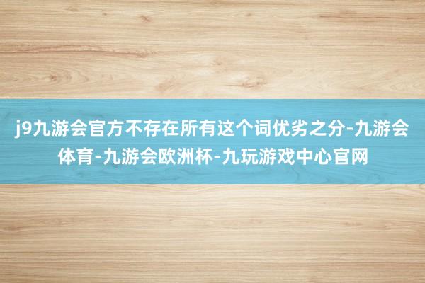 j9九游会官方不存在所有这个词优劣之分-九游会体育-九游会欧洲杯-九玩游戏中心官网