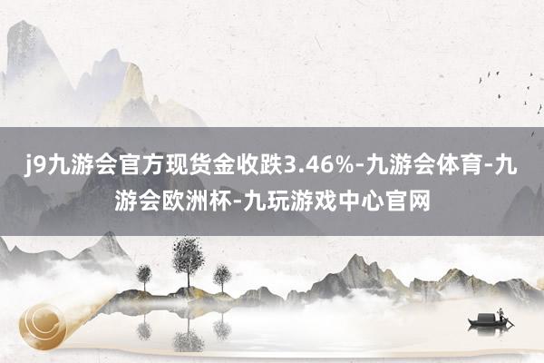 j9九游会官方现货金收跌3.46%-九游会体育-九游会欧洲杯-九玩游戏中心官网