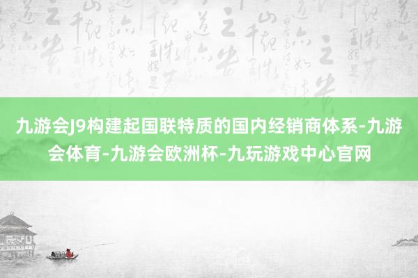 九游会J9构建起国联特质的国内经销商体系-九游会体育-九游会欧洲杯-九玩游戏中心官网