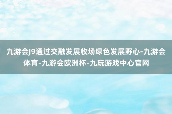 九游会J9通过交融发展收场绿色发展野心-九游会体育-九游会欧洲杯-九玩游戏中心官网