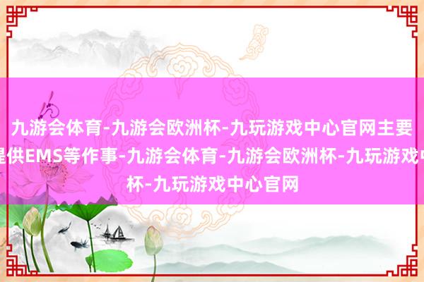 九游会体育-九游会欧洲杯-九玩游戏中心官网主要为客户提供EMS等作事-九游会体育-九游会欧洲杯-九玩游戏中心官网