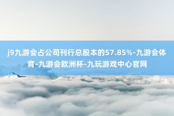 j9九游会占公司刊行总股本的57.85%-九游会体育-九游会欧洲杯-九玩游戏中心官网