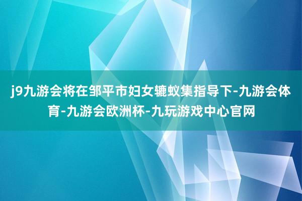 j9九游会将在邹平市妇女辘蚁集指导下-九游会体育-九游会欧洲杯-九玩游戏中心官网