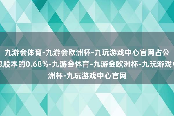 九游会体育-九游会欧洲杯-九玩游戏中心官网占公司刊行总股本的0.68%-九游会体育-九游会欧洲杯-九玩游戏中心官网